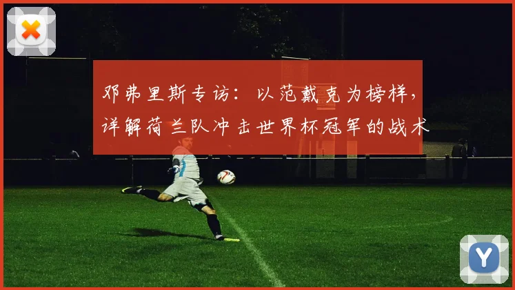 邓弗里斯专访：以范戴克为榜样，详解荷兰队冲击世界杯冠军的战术与信念