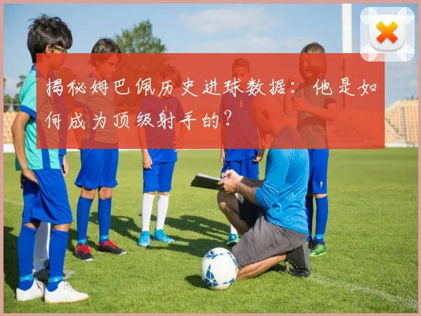 揭秘姆巴佩历史进球数据：他是如何成为顶级射手的？
