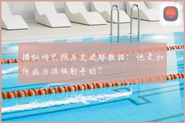揭秘姆巴佩历史进球数据:他是如何成为顶级射手的?