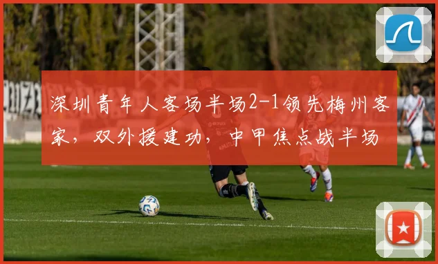 深圳青年人客场半场2-1领先梅州客家,双外援建功,中甲焦点战半场解析